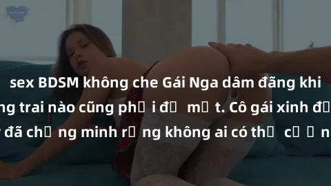 sex BDSM không che Gái Nga dâm đãng khiến tim bất cứ chàng trai nào cũng phải đỏ mặt. Cô gái xinh đẹp này đã chứng minh rằng không ai có thể cưỡng lại khi cô làm tình đắm say.
